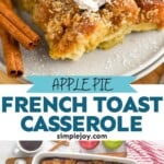 Pinterest graphic for Apple French Toast Casserole recipe. Top image is photo of a piece of Apple French Toast Casserole served on a plate garnished with whipped cream and cinnamon sticks. Bottom image is overhead photo of a baking dish of Apple French Toast Casserole. Text says, "apple pie french toast casserole simplejoy.com"