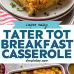 Pinterest graphic for tater tot breakfast casserole recipe. Top image shows a piece of tater tot breakfast casserole served on a plate. Bottom image is overhead view of a baking dish of tater tot breakfast casserole. Text says. "super easy tater tot breakfast casserole simplejoy.com"